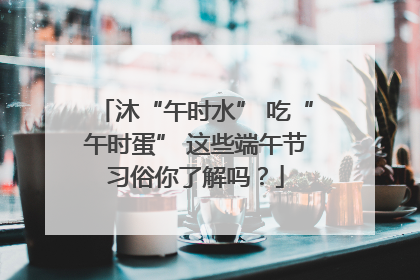 沐“午时水” 吃“午时蛋” 这些端午节习俗你了解吗？