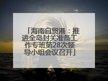 海南自贸港：推进全岛封关准备工作专班第28次领导小组会议召开