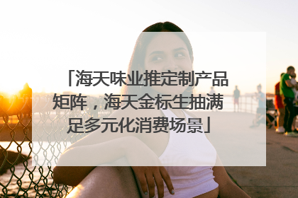 海天味业推定制产品矩阵，海天金标生抽满足多元化消费场景