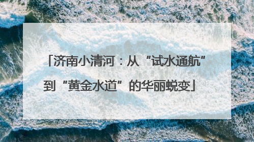 济南小清河：从“试水通航”到“黄金水道”的华丽蜕变