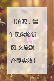 济源：端午民俗焕新风 文旅融合显实效