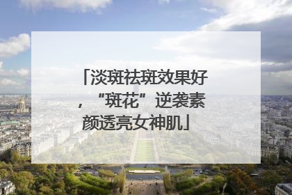 淡斑祛斑效果好，“斑花”逆袭素颜透亮女神肌