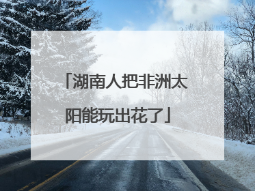湖南人把非洲太阳能玩出花了