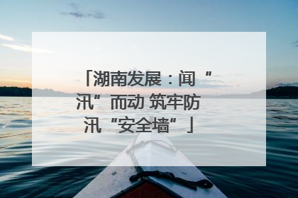 湖南发展：闻“汛”而动 筑牢防汛“安全墙”
