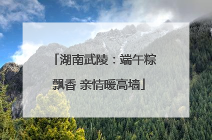 湖南武陵：端午粽飘香 亲情暖高墙