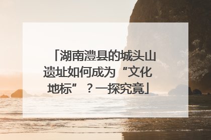 湖南澧县的城头山遗址如何成为“文化地标”？一探究竟