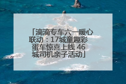 滴滴专车六一暖心联动：17城童趣彩蛋车惊喜上线 46城司机亲子活动