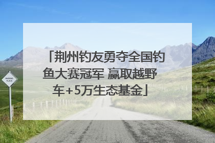 荆州钓友勇夺全国钓鱼大赛冠军 赢取越野车+5万生态基金