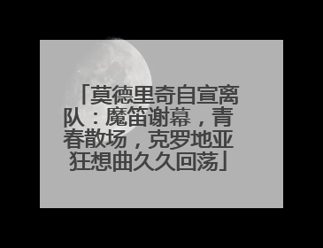 莫德里奇自宣离队：魔笛谢幕，青春散场，克罗地亚狂想曲久久回荡