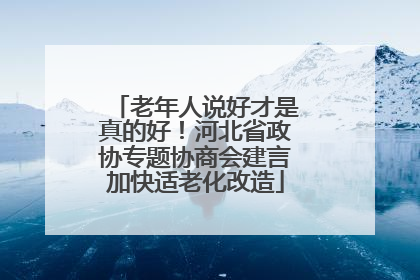 老年人说好才是真的好！河北省政协专题协商会建言加快适老化改造