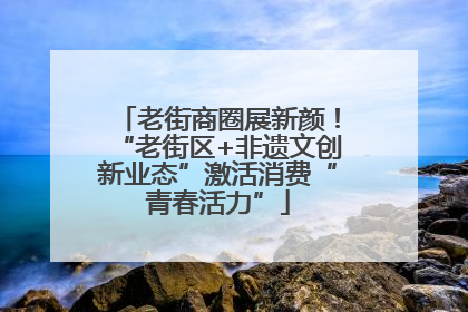 老街商圈展新颜！“老街区+非遗文创新业态”激活消费“青春活力”