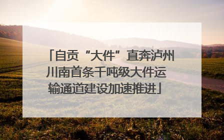 自贡“大件”直奔泸州 川南首条千吨级大件运输通道建设加速推进