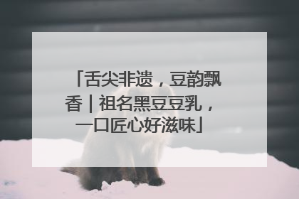 舌尖非遗，豆韵飘香｜祖名黑豆豆乳，一口匠心好滋味