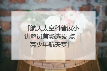 航天太空科普展小讲解员首场选拔 点亮少年航天梦