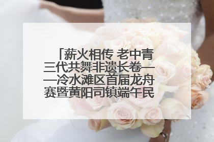 薪火相传 老中青三代共舞非遗长卷——冷水滩区首届龙舟赛暨黄阳司镇端午民俗文化活动侧记