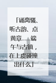 诵离骚、听古韵、点黄章……端午与古镇，在上虞碰撞出什么