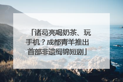 诸葛亮喝奶茶、玩手机？成都青羊推出首部非遗蜀锦短剧