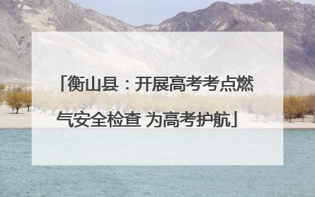 衡山县：开展高考考点燃气安全检查 为高考护航