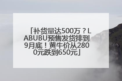 补货量达500万？LABUBU预售发货排到9月底！黄牛价从2800元跌到650元