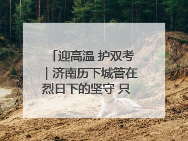迎高温 护双考｜济南历下城管在烈日下的坚守 只为城市更美好 学子更安心