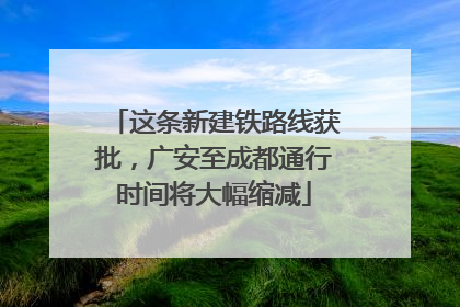 这条新建铁路线获批，广安至成都通行时间将大幅缩减