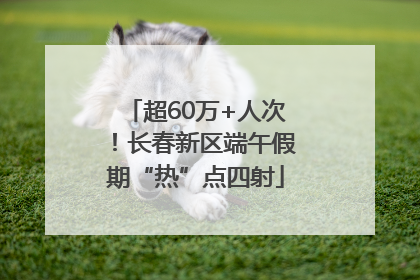 超60万+人次！长春新区端午假期“热”点四射