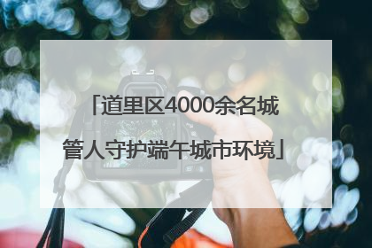 道里区4000余名城管人守护端午城市环境