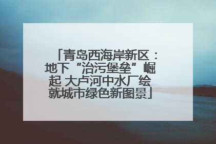青岛西海岸新区：地下“治污堡垒”崛起 大卢河中水厂绘就城市绿色新图景