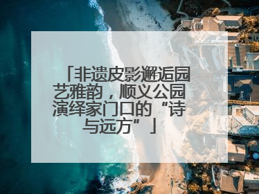非遗皮影邂逅园艺雅韵，顺义公园演绎家门口的“诗与远方”