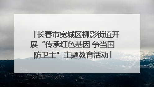 长春市宽城区柳影街道开展“传承红色基因 争当国防卫士”主题教育活动