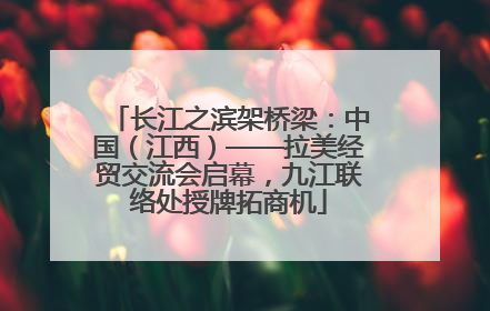 长江之滨架桥梁：中国（江西）——拉美经贸交流会启幕，九江联络处授牌拓商机