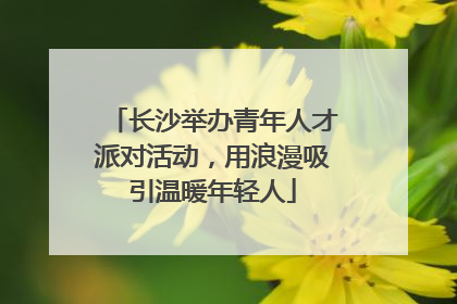 长沙举办青年人才派对活动，用浪漫吸引温暖年轻人