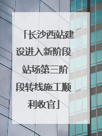 长沙西站建设进入新阶段 站场第三阶段转线施工顺利收官