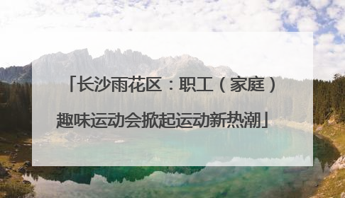 长沙雨花区：职工（家庭）趣味运动会掀起运动新热潮
