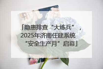 隐患排查“大练兵”，2025年济南住建系统“安全生产月”启幕