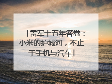 雷军十五年答卷：小米的护城河，不止于手机与汽车
