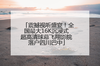 震撼视听盛宴！全国最大16K沉浸式超高清球幕飞翔影院落户四川巴中
