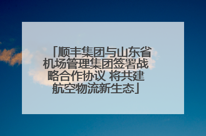 顺丰集团与山东省机场管理集团签署战略合作协议 将共建航空物流新生态