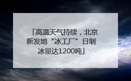 高温天气持续，北京新发地“冰工厂”日制冰量达1200吨
