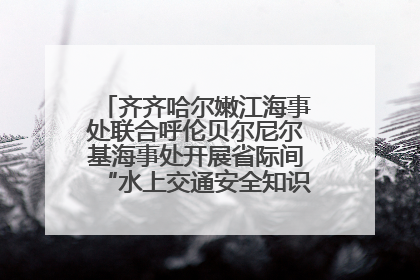 齐齐哈尔嫩江海事处联合呼伦贝尔尼尔基海事处开展省际间“水上交通安全知识进校园”活动