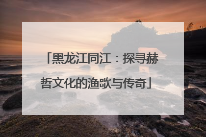 黑龙江同江：探寻赫哲文化的渔歌与传奇