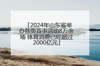 2024年山东省举办各类赛事活动8万余场 体育消费已经超过2000亿元