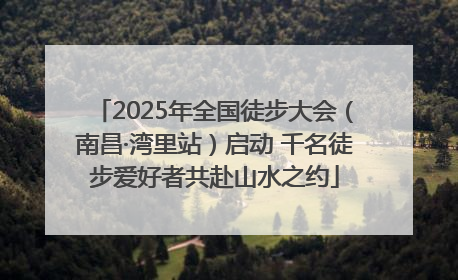 2025年全国徒步大会（南昌·湾里站）启动 千名徒步爱好者共赴山水之约