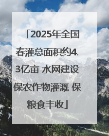 2025年全国春灌总面积约4.3亿亩 水网建设保农作物灌溉 保粮食丰收