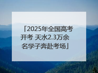 2025年全国高考开考 天水2.3万余名学子奔赴考场