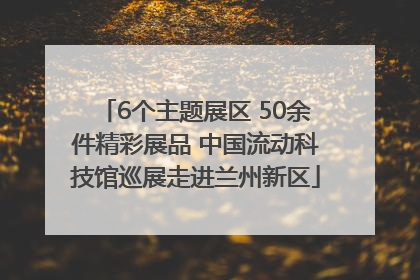 6个主题展区 50余件精彩展品 中国流动科技馆巡展走进兰州新区
