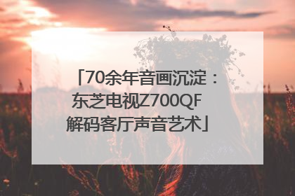 70余年音画沉淀：东芝电视Z700QF解码客厅声音艺术