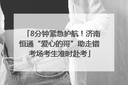 8分钟紧急护航！济南恒通“爱心的哥”助走错考场考生准时赴考