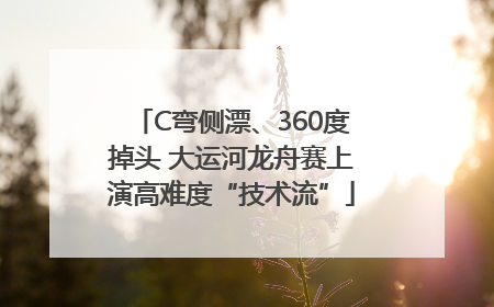 C弯侧漂、360度掉头 大运河龙舟赛上演高难度“技术流”